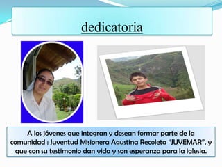 dedicatoria
A los jóvenes que integran y desean formar parte de la
comunidad : Juventud Misionera Agustina Recoleta “JUVEMAR”, y
que con su testimonio dan vida y son esperanza para la iglesia.