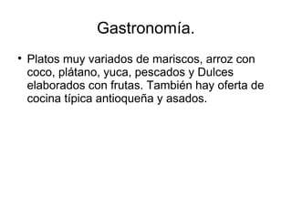 Gastronomía.

Platos muy variados de mariscos, arroz con
coco, plátano, yuca, pescados y Dulces
elaborados con frutas. También hay oferta de
cocina típica antioqueña y asados.
 