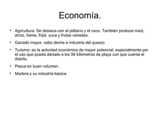 Economía.

Agricultura: Se destaca con el plátano y el coco. También produce maíz,
arroz, ñame, fríjol, yuca y frutas variadas.

Ganado mayor, cebú (leche e industria del queso).

Turismo: es la actividad económica de mayor potencial, especialmente por
el uso que pueda dársele a los 95 kilómetros de playa con que cuenta el
distrito.

Pesca en buen volumen.

Madera y su industria básica.
 