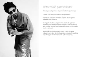 Retorno ao patrocinador
Veiculação da logomarca do patrocinador na quarta capa;

Cota de 10% da tiragem para os patrocinadores;

Menção ao patrocínio em todas as peças de divulgação
e releases para imprensa;

Divulgação da obra e do patrocínio através de ações de
marketing virtual e assessoria de imprensa especializada na
área cultural, focando os principais veículos de comunicação
locais e nacionais;

Associação da marca do patrocinador a uma iniciativa
cultural, a uma obra de referência sobre a fotografia brasileira
e à valorização da identidade e da cultura nacionais.
 