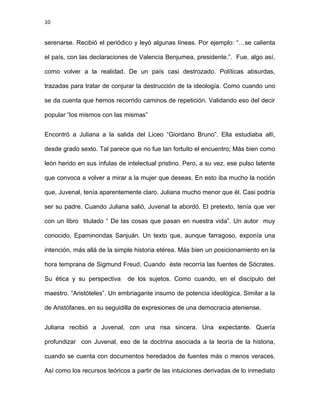 10
serenarse. Recibió el periódico y leyó algunas líneas. Por ejemplo: “…se calienta
el país, con las declaraciones de Valencia Benjumea, presidente.”. Fue, algo así,
como volver a la realidad. De un país casi destrozado. Políticas absurdas,
trazadas para tratar de conjurar la destrucción de la ideología. Como cuando uno
se da cuenta que hemos recorrido caminos de repetición. Validando eso del decir
popular “los mismos con las mismas”
Encontró a Juliana a la salida del Liceo “Giordano Bruno”. Ella estudiaba allí,
desde grado sexto. Tal parece que no fue tan fortuito el encuentro; Más bien como
león herido en sus ínfulas de intelectual pristino. Pero, a su vez, ese pulso latente
que convoca a volver a mirar a la mujer que deseas. En esto iba mucho la noción
que, Juvenal, tenía aparentemente claro. Juliana mucho menor que él. Casi podría
ser su padre. Cuando Juliana salió, Juvenal la abordó. El pretexto, tenía que ver
con un libro titulado “ De las cosas que pasan en nuestra vida”. Un autor muy
conocido, Epaminondas Sanjuán. Un texto que, aunque farragoso, exponía una
intención, más allá de la simple historia etérea. Más bien un posicionamiento en la
hora temprana de Sigmund Freud. Cuando éste recorría las fuentes de Sócrates.
Su ética y su perspectiva de los sujetos. Como cuando, en el discípulo del
maestro. “Aristóteles”. Un embriagante insumo de potencia ideológica. Similar a la
de Aristófanes, en su seguidilla de expresiones de una democracia ateniense.
Juliana recibió a Juvenal, con una risa sincera. Una expectante. Quería
profundizar con Juvenal, eso de la doctrina asociada a la teoría de la historia,
cuando se cuenta con documentos heredados de fuentes más o menos veraces.
Así como los recursos teóricos a partir de las intuiciones derivadas de lo inmediato
 