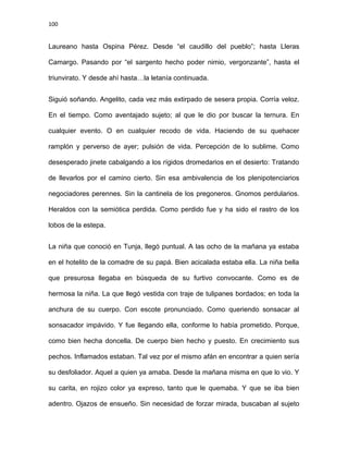 100
Laureano hasta Ospina Pérez. Desde “el caudillo del pueblo”; hasta Lleras
Camargo. Pasando por “el sargento hecho poder nimio, vergonzante”, hasta el
triunvirato. Y desde ahí hasta…la letanía continuada.
Siguió soñando. Angelito, cada vez más extirpado de sesera propia. Corría veloz.
En el tiempo. Como aventajado sujeto; al que le dio por buscar la ternura. En
cualquier evento. O en cualquier recodo de vida. Haciendo de su quehacer
ramplón y perverso de ayer; pulsión de vida. Percepción de lo sublime. Como
desesperado jinete cabalgando a los rígidos dromedarios en el desierto: Tratando
de llevarlos por el camino cierto. Sin esa ambivalencia de los plenipotenciarios
negociadores perennes. Sin la cantinela de los pregoneros. Gnomos perdularios.
Heraldos con la semiótica perdida. Como perdido fue y ha sido el rastro de los
lobos de la estepa.
La niña que conoció en Tunja, llegó puntual. A las ocho de la mañana ya estaba
en el hotelito de la comadre de su papá. Bien acicalada estaba ella. La niña bella
que presurosa llegaba en búsqueda de su furtivo convocante. Como es de
hermosa la niña. La que llegó vestida con traje de tulipanes bordados; en toda la
anchura de su cuerpo. Con escote pronunciado. Como queriendo sonsacar al
sonsacador impávido. Y fue llegando ella, conforme lo había prometido. Porque,
como bien hecha doncella. De cuerpo bien hecho y puesto. En crecimiento sus
pechos. Inflamados estaban. Tal vez por el mismo afán en encontrar a quien sería
su desfoliador. Aquel a quien ya amaba. Desde la mañana misma en que lo vio. Y
su carita, en rojizo color ya expreso, tanto que le quemaba. Y que se iba bien
adentro. Ojazos de ensueño. Sin necesidad de forzar mirada, buscaban al sujeto
 