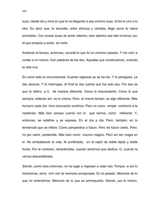 101
suyo; desde día y hora en que lo vio llegando a ese entorno suyo. Entre lo uno o lo
otro. Es decir que, la doncella, entre dichosa y cándida, llegó como lo había
prometido. Con ansias locas de sentir adentro; bien adentro ese falo inmenso con
el que empezó a soñar, sin verlo.
Andando el tiempo, entonces, recordé lo que fui en próximo pasado. Y me volví a
contar a mí mismo. Con palabras de los dos. Aquellas que construíamos, viviendo
la vida viva
Es como todo lo circunstancial. Cuando regresas ya se ha ido. Y lo persigues. Le
das alcance. Y lo interrogas. Al final te das cuenta que fue solo eso. Por eso es
que te defino, a ti, de manera diferente. Como lo trascendente. Como lo que
siempre, estando ahí, es lo mismo. Pero, al mismo tiempo, es algo diferente. Más
humano cada día. Una renovación continúa. Pero no como simple contravía a la
repetición. Más bien porque cuenta con lo que somos, como referente. Y,
entonces, se redefine y se expresa, En el día a día. Pero, también, en lo
tendencial que se infiere. Como perspectiva a futuro. Pero de futuro cierto. Pero,
no por cierto, predecible. Más bien como insumo mágico. Pero sin ser magia en
sí. No embolatando la vida. Ni portándola, en el cajón de doble tejido y doble
fondo. Por el contrario, rehaciéndola, cuando sentimos que declina. O, cuando la
vemos desvertebrada.
Siendo, como eres entonces, no ha lugar a regresar a cada rato. Porque, si así lo
hiciéramos, sería vivir con la memoria encajonada. En el pasado. Memoria de lo
que no entendimos. Memoria de lo que es prerrequisito. Siendo, por lo mismo,
 