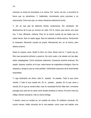 102
memoria no ávida de recordarse a sí misma. Por temor, tal vez, a encontrar la
fisura que no advertimos. Y, hallándola, reivindicarla como promesa a no
reconocerla. Como eso que, en veces, llamamos estoicismo burdo.
Y, ahí en esa piel de laberinto formal, anclaríamos. Sin cambiarla. Sin
deshacernos de lo que ya vivimos sin verlo. Por lo mismo que somos una cosa
hoy. Y otra, diferente, mañana. Pero en el mismo cuento de ser tejido que no
repite trenza. Que no repite aguja. Que se extiende a infinita textura. Perdurando
lo necesario. Muriendo cuando es propio. Renaciendo ahí, en el mismo, pero
distinto entorno.
Quien lo creyera, pues. Quién lo diría, sin oírse. Quien eres tú. Y quien soy yo.
Sino esa secuencia efímera y perenne. De corto vuelo y de alzada con las alas,
todas, desplegadas. Como cóndores milenarios. Sucesivos eventos diversos. Sin
repetir, siquiera, sueños; en lo que estos tienen de magnetismo biológico. Que ha
atrapado y atrapa lo que se creía perdido. Volviéndolo escenario de la duermevela
enquistada.
Y, sigo diciéndolo así ahora, todo lo pasado ha pasado. Todo lo que viene
vendrá. Y todo lo tuyo estará ahí. En lo pasado, pasado. En lo que viene y
vendrá. En lo que se volverá afán; mas no necesidad formal. Más bien, inminente
presagio que será así sin serlo como simple simpleza sí misma. Ni como mera luz
refleja. Siendo necesaria, más no obvia entrega.
Y siendo, como en verdad es, sin sentido de rutina. Ni nobiliario momento. Ni,
mucho menos, infeliz recuerdo de lo mal pasado, como cosa mal habida; sino
 