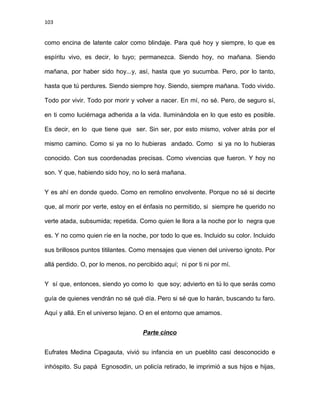 103
como encina de latente calor como blindaje. Para qué hoy y siempre, lo que es
espíritu vivo, es decir, lo tuyo; permanezca. Siendo hoy, no mañana. Siendo
mañana, por haber sido hoy...y, así, hasta que yo sucumba. Pero, por lo tanto,
hasta que tú perdures. Siendo siempre hoy. Siendo, siempre mañana. Todo vivido.
Todo por vivir. Todo por morir y volver a nacer. En mí, no sé. Pero, de seguro sí,
en ti como luciérnaga adherida a la vida. Iluminándola en lo que esto es posible.
Es decir, en lo que tiene que ser. Sin ser, por esto mismo, volver atrás por el
mismo camino. Como si ya no lo hubieras andado. Como si ya no lo hubieras
conocido. Con sus coordenadas precisas. Como vivencias que fueron. Y hoy no
son. Y que, habiendo sido hoy, no lo será mañana.
Y es ahí en donde quedo. Como en remolino envolvente. Porque no sé si decirte
que, al morir por verte, estoy en el énfasis no permitido, si siempre he querido no
verte atada, subsumida; repetida. Como quien le llora a la noche por lo negra que
es. Y no como quien ríe en la noche, por todo lo que es. Incluido su color. Incluido
sus brillosos puntos titilantes. Como mensajes que vienen del universo ignoto. Por
allá perdido. O, por lo menos, no percibido aquí; ni por ti ni por mí.
Y sí que, entonces, siendo yo como lo que soy; advierto en tú lo que serás como
guía de quienes vendrán no sé qué día. Pero si sé que lo harán, buscando tu faro.
Aquí y allá. En el universo lejano. O en el entorno que amamos.
Parte cinco
Eufrates Medina Cipagauta, vivió su infancia en un pueblito casi desconocido e
inhóspito. Su papá Egnosodin, un policía retirado, le imprimió a sus hijos e hijas,
 