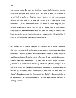 104
una doctrina severa. Es decir, con énfasis en la autoridad y la religión católica.
Cuando él, (Eufrates) logró fugarse de la casa, viajó a bordo de camiones de
carga. Tenía el palito para hacerse querer y estimar por los transportadores.
Después de estar para aquí y para allá, decidió que lo suyo era ser sujeto
sedentario. Se quedó en ciudad Benítez. Allí conoció a Eloísa Ibarguen, quien
sería su compañera de toda la vida. Con ella tuvo cuatro hijos. El último de ellos
fue Gumersindo. Empezó a trabajar duro, con todos sus hijos y su esposa. Hasta
lograr una opción económica, relacionada con la cooperación y la posibilidad de
hacer de ésta, una tendencia a la organización sólida.
Ha existido, en el proceso inherente al desarrollo de la teoría económica,
diferentes momentos en la confrontación entre opciones conceptuales y prácticas
divergentes. Desde la propuesta originaria de la visión moderna para el desarrollo
capitalista, centrada en la teorías acerca del proceso de reproducción diseñadas, a
manera de ejemplo, por Quesnay (“ Tabla económica”); Adam Smith (“Naturaleza
y causas de la riqueza de las naciones”) y Sismondi (“Nuevos principios de la
economía política o la riqueza en relación con la población”); hasta las opciones
teóricas que cuestionan esas interpretaciones diseñadas por Kart Marx (“El
Capital”), Rosa Luxemburgo (La Acumulación del Capital”). Contando, inclusive,
en este espectro, a John Maynard Keynes (“Tratado general sobre el empleo, el
interés y el dinero”).
 