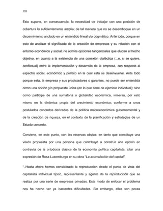 105
Esto supone, en consecuencia, la necesidad de trabajar con una posición de
cobertura lo suficientemente amplia; de tal manera que no se desemboque en un
discernimiento anclado en un entendido lineal y/o dogmático. Ante todo, porque en
esto de analizar el significado de la creación de empresas y su relación con el
entorno económico y social, no admite opciones tangenciales que eludan el hecho
objetivo, en cuanto a la existencia de una conexión dialéctica (...o, si se quiere,
conflictual) entre la implementación y desarrollo de la empresa, con respecto al
espectro social, económico y político en la cual esta se desenvuelve. Ante todo
porque esta, la empresa y sus propiciadores o garantes, no puede ser entendida
como una opción y/o propuesta única (en lo que tiene de ejercicio individual); sino
como partícipe de una sumatoria o globalidad económica, inmersa, por esto
mismo en la dinámica propia del crecimiento económico; conforme a unos
postulados concretos derivados de la política macroeconómica gubernamental y
de la creación de riqueza, en el contexto de la planificación y estrategias de un
Estado concreto.
Conviene, en este punto, con las reservas obvias; en tanto que constituye una
visión propuesta por una persona que contribuyó a construir una opción en
contravía de la ortodoxia clásica de la economía política capitalista; citar una
expresión de Rosa Luxemburgo en su obra “La acumulación del capital”.
“..Hasta ahora hemos considerado la reproducción desde el punto de vista del
capitalista individual típico, representante y agente de la reproducción que se
realiza por una serie de empresas privadas. Este modo de enfocar el problema
nos ha hecho ver ya bastantes dificultades. Sin embargo, ellas son pocas
 