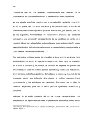 106
comparadas con las que aparecen inmediatamente que pasamos de la
consideración del capitalista individual a la de la totalidad de los capitalistas.,
Ya una ojeada superficial muestra que la reproducción capitalista como todo
social, no puede ser concebida mecánica y simplemente como suma de las
diversas reproducciones capitalistas privadas. Hemos visto, por ejemplo, que uno
de los supuestos fundamentales de reproducción ampliada del capitalista
individual es una ampliación correspondiente de su posibilidad de venta en el
mercado. Ahora bien, el capitalista individual puede lograr esta ampliación no por
extensión absoluta de los límites del mercado en general sino por concurrencia, a
costa de otros capitalistas individuales….”19
Con esto quiero enfatizar acerca de mi análisis y de su soporte, en lo que hace
alusión al enfoque teórico. Es algo así como proponer, de mi parte, un entendido
en el cual el concepto y la práctica de creación de empresa, no pueden ser
presentados por fuera del contexto político, económico y social. Esto traduce que,
en mi concepto, sobre las expectativas derivadas de la creación y desarrollo de las
empresas, ejerce una influencia determinante la política macroeconómica
gubernamental y las estrategias de crecimiento formuladas en un plan de
desarrollo específico, para uno o varios periodos igualmente específicos y
concretos.
Inclusive, en la visión propuesta por mí, se incluye, necesariamente, una
interpretación del significado que tiene la planificación económica; como opción
19
Luxemburgo, Rosa. “La acumulación del capital. Editorial Grijalbo, primera edición 1967, de la traducción
española, página 27
 