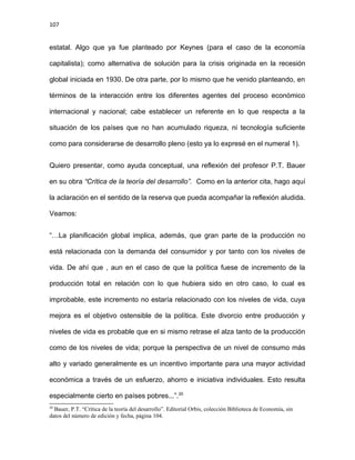 107
estatal. Algo que ya fue planteado por Keynes (para el caso de la economía
capitalista); como alternativa de solución para la crisis originada en la recesión
global iniciada en 1930. De otra parte, por lo mismo que he venido planteando, en
términos de la interacción entre los diferentes agentes del proceso económico
internacional y nacional; cabe establecer un referente en lo que respecta a la
situación de los países que no han acumulado riqueza, ni tecnología suficiente
como para considerarse de desarrollo pleno (esto ya lo expresé en el numeral 1).
Quiero presentar, como ayuda conceptual, una reflexión del profesor P.T. Bauer
en su obra “Crítica de la teoría del desarrollo”. Como en la anterior cita, hago aquí
la aclaración en el sentido de la reserva que pueda acompañar la reflexión aludida.
Veamos:
“…La planificación global implica, además, que gran parte de la producción no
está relacionada con la demanda del consumidor y por tanto con los niveles de
vida. De ahí que , aun en el caso de que la política fuese de incremento de la
producción total en relación con lo que hubiera sido en otro caso, lo cual es
improbable, este incremento no estaría relacionado con los niveles de vida, cuya
mejora es el objetivo ostensible de la política. Este divorcio entre producción y
niveles de vida es probable que en si mismo retrase el alza tanto de la producción
como de los niveles de vida; porque la perspectiva de un nivel de consumo más
alto y variado generalmente es un incentivo importante para una mayor actividad
económica a través de un esfuerzo, ahorro e iniciativa individuales. Esto resulta
especialmente cierto en países pobres...”.20
20
Bauer, P.T. “Crítica de la teoría del desarrollo”. Editorial Orbis, colección Biblioteca de Economía, sin
datos del número de edición y fecha, página 104.
 