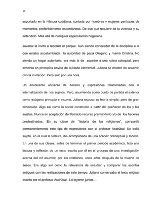 11
soportado en la hilatura cotidiana, contada por hombres y mujeres partícipes de
momentos, preferiblemente espontáneos. De eso que requiere de la vivencia y su
entendido. Más allá de cualquier especulación hegeliana.
Juvenal la invitó a recorrer el parque. Aun siendo conocedor de la disciplina a la
que estaba acostumbrada la autoridad de papá Olegario y mamá Cristina. No
siendo un hogar autoritario, era más lo de acceder a una rutina coloquial, pero
inmersa en principios obvios de cuidado elemental. Juliana se mostró de acuerdo
con la invitación. Pero solo por una hora.
Un envolvente universo de decires y expresiones relacionadas con la
internalización de los sujetos. Pero, asumiendo como punto de partida el exterior
como exógeno principio e insumo. Juliana expuso su teoría simple, pero de gran
dimensión. Algo así como lo social construido a partir del quehacer de los y las
sujetos. Nunca en aceptación del llamado recurso premonitorio y/o de los haceres
predestinados. En su clase de “historia de las religiones”, compartía
permanentemente este tipo de expresiones con el profesor Asdrúbal. Un bello
sujeto, en el cual la ternura, iba acompañada de una solidez conceptual y teórica.
En una de sus clases, antes de terminar el primer periodo académico, hizo una
lectura y reflexión de un texto escrito por él en el proceso de una investigación
acerca del rol asumido por los cristianos, unos años después de la muerte de
Jesús. Era algo así como la relevancia de estudiar y comparar los escritos
antiguos con las realizaciones de este tiempo. Juliana conservaba el texto original
escrito por el profesor Asdrúbal. Lo leyeron juntos…
 