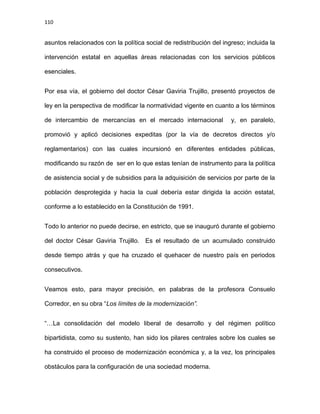 110
asuntos relacionados con la política social de redistribución del ingreso; incluida la
intervención estatal en aquellas áreas relacionadas con los servicios públicos
esenciales.
Por esa vía, el gobierno del doctor César Gaviria Trujillo, presentó proyectos de
ley en la perspectiva de modificar la normatividad vigente en cuanto a los términos
de intercambio de mercancías en el mercado internacional y, en paralelo,
promovió y aplicó decisiones expeditas (por la vía de decretos directos y/o
reglamentarios) con las cuales incursionó en diferentes entidades públicas,
modificando su razón de ser en lo que estas tenían de instrumento para la política
de asistencia social y de subsidios para la adquisición de servicios por parte de la
población desprotegida y hacia la cual debería estar dirigida la acción estatal,
conforme a lo establecido en la Constitución de 1991.
Todo lo anterior no puede decirse, en estricto, que se inauguró durante el gobierno
del doctor César Gaviria Trujillo. Es el resultado de un acumulado construido
desde tiempo atrás y que ha cruzado el quehacer de nuestro país en periodos
consecutivos.
Veamos esto, para mayor precisión, en palabras de la profesora Consuelo
Corredor, en su obra “Los límites de la modernización”.
“…La consolidación del modelo liberal de desarrollo y del régimen político
bipartidista, como su sustento, han sido los pilares centrales sobre los cuales se
ha construido el proceso de modernización económica y, a la vez, los principales
obstáculos para la configuración de una sociedad moderna.
 