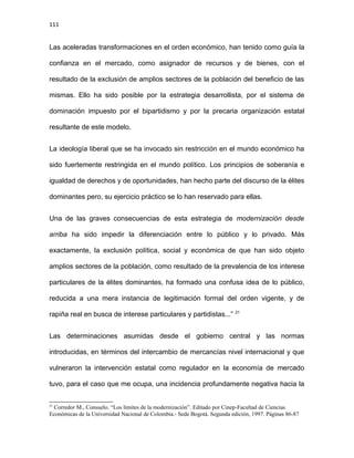 111
Las aceleradas transformaciones en el orden económico, han tenido como guía la
confianza en el mercado, como asignador de recursos y de bienes, con el
resultado de la exclusión de amplios sectores de la población del beneficio de las
mismas. Ello ha sido posible por la estrategia desarrollista, por el sistema de
dominación impuesto por el bipartidismo y por la precaria organización estatal
resultante de este modelo.
La ideología liberal que se ha invocado sin restricción en el mundo económico ha
sido fuertemente restringida en el mundo político. Los principios de soberanía e
igualdad de derechos y de oportunidades, han hecho parte del discurso de la élites
dominantes pero, su ejercicio práctico se lo han reservado para ellas.
Una de las graves consecuencias de esta estrategia de modernización desde
arriba ha sido impedir la diferenciación entre lo público y lo privado. Más
exactamente, la exclusión política, social y económica de que han sido objeto
amplios sectores de la población, como resultado de la prevalencia de los interese
particulares de la élites dominantes, ha formado una confusa idea de lo público,
reducida a una mera instancia de legitimación formal del orden vigente, y de
rapiña real en busca de interese particulares y partidistas...” 21
Las determinaciones asumidas desde el gobierno central y las normas
introducidas, en términos del intercambio de mercancías nivel internacional y que
vulneraron la intervención estatal como regulador en la economía de mercado
tuvo, para el caso que me ocupa, una incidencia profundamente negativa hacia la
21
Corredor M., Consuelo. “Los límites de la modernización”. Editado por Cinep-Facultad de Ciencias
Económicas de la Universidad Nacional de Colombia.- Sede Bogotá. Segunda edición, 1997. Páginas 86-87
 
