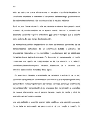 114
Visto así, entonces, puede afirmarse que no es sólida ni confiable la política de
creación de empresas; si se mira en la perspectiva de la estrategia gubernamental
de crecimiento económico y de consolidación de la industria nacional.
Aquí, en esta última afirmación mía, es conveniente retomar lo expresado en el
numeral 2.1; cuando enfatizo en un aspecto crucial. Esto es: la dinámica del
desarrollo capitalista no puede entenderse por fuera de la lógica que lo soporta
como sistema. En este tiempo de globalización,
de internacionalización e imposición de las leyes del mercado por encima de las
consideraciones particulares de un determinado Estado o gobierno; los
empresarios nacionales se ven sometidos y condicionados por las estrategias
derivadas de esa lógica de mercado. Por lo mismo, en consecuencia, no puede
construirse una opción de interpretación en lo que respecta a la relación
crecimiento-desarrollo-empresa, haciendo abstracción de la dinámica que
introduce esa noción de mercado y de su lógica.
En ese mismo contexto, el solo hecho de reconocer la existencia de un alto
porcentaje de la población con niveles de precariedad que le impiden ejercer como
consumidores reales y/o potenciales de bienes y servicios, constituye una limitante
para el desarrollo y consolidación de las empresas. Con mayor razón, si se analiza
de manera diferenciada, con el aspecto tamaño, monto de capital y nivel de
internacionalización como variable
Una vez realizado el recorrido anterior, cabe establecer una precisión necesaria.
No se trata, en este escrito, de desconocer el rol que cumple la creación de
 