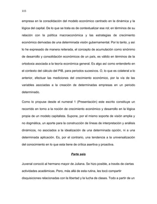 115
empresa en la consolidación del modelo económico centrado en la dinámica y la
lógica del capital. De lo que se trata es de contextualizar ese rol; en términos de su
relación con la política macroeconómica y las estrategias de crecimiento
económico derivadas de una determinada visión gubernamental. Por lo tanto, y así
lo he expresado de manera reiterada, el concepto de acumulación como sinónimo
de desarrollo y consolidación económicos de un país, es válido en términos de la
ortodoxia asociada a la teoría económica general. Es algo así como entenderlo en
el contexto del cálculo del PIB, para periodos sucesivos. O, lo que es colateral a lo
anterior, efectuar las mediciones del crecimiento económico, por la vía de las
variables asociadas a la creación de determinadas empresas en un periodo
determinado.
Como lo propuse desde el numeral 1 (Presentación) este escrito constituye un
recorrido en torno a la noción de crecimiento económico y desarrollo en la lógica
propia de un modelo capitalista. Supone, por el mismo soporte de visión amplia y
no dogmática, un aporte para la construcción de líneas de interpretación y análisis
dinámicos, no asociados a la idealización de una determinada opción, ni a una
determinada aplicación. Es, por el contrario, una tendencia a la universalización
del conocimiento en lo que esta tiene de crítica asertiva y proactiva.
Parte seis
Juvenal conoció al hermano mayor de Juliana. Se hizo posible, a través de ciertas
actividades académicas. Pero, más allá de esta rutina, les tocó compartir
disquisiciones relacionadas con la libertad y la lucha de clases. Todo a partir de un
 
