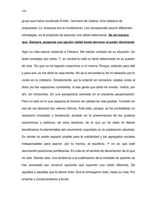116
grupo que había construido Emilio , hermano de Juliana. Una voladura de
propuestas. La anarquía era su fundamento. Les correspondió asumir diferentes
estrategias, en el propósito de alcanzar una célula heterodoxa. De tal manera
que. Siempre, proponía una opción válida hasta derrocar el poder dominante
Ayer no más estuve visitando a Fabiana. Me habían contado de su situación. Un
tanto compleja, por cierto. Y, en verdad la noté un tanto deteriorada en su pulsión
de vida. “Es que no he logrado resarcirme a mí misma. Porque, estando para allá
y para acá, se me abrió la vieja herida. No sé si recuerdas lo de mi obsesión por lo
vivido en lo cotidiano. Simplemente, así lo entendí en comienzo, estaba unida al
dolor por las vejaciones constantes. A esa gente que tanto he amado. Verlos, por
ahí, sin horizontes. En una perspectiva centrada en la creciente pauperización.
Pero no solo en lo que respecta al mínimo de calidad de vida posible. También en
eso de ver decrecer los valores íntimos. Ante todo, porque, se ha consolidado un
escenario inmediato y tendencial, anclado en la preeminencia de los poderes
económicos y políticos, de esos sectores, de lo que yo he dado en llamar
beneficiarios fundamentales del crecimiento soportado en la explotación absoluta.
En donde no existe espacio posible para la solidaridad y los agregados sociales
indispensables para aspirar, por lo menos, al equilibrio. Y no es que esté
asumiendo posiciones panfletarias. Es más en el sentido de decantación de lo que
he sido. Siendo esto, una tendencia a la sublimación de la heredad de quienes se
han esmerado por construir opciones que suponen una visión diferente. De
aquellos y aquellas que lo dieron todo. Que lo arriesgaron todo, hasta su vida. Por
enseñar y comprometerse a fondo.
 