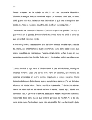 118
Siendo, entonces, así he optado por vivir lo mío. Ahí, encerrada. Hermética.
Sabiendo lo riesgos. Porque cuando se llega a un momento como este, es tanto
como querer no ir más. No forzar más a la vida en lo que esta no me puede dar.
Desde ahí, hasta la regresión paulatina, solo existe un nano segundo…”
Ciertamente, me conmovió la Fabiana. Con todo lo que la he querido. Con todo lo
que vivimos en el pasado. Definitivamente la admiro. Pero me entra el temor de
que, en verdad, no quiera ir más.
Y pensado y hecho, a escasos tres días de haber hablado con ella supe, a través
de Juliana, que encontraron su cuerpo incinerado. Murió como esos bonzos que
otrora, en público, se incendiaban. Fabiana, simplemente, se fue. Y, aún en eso,
se destaca su entendido de vida. Bello, pleno y de absoluta lealtad con ella misma.
Cuando observé la fuga hacia el universo todo. Y, casi en simultánea, la amiguita
enciende motores. Cada uno por su lado. Pero, en sabiendo, que disponía de
opciones amarradas al centro técnico, impulsador y origen supremo. Como
defendiendo lo suyo. Entendiendo que es sumatoria de saberes. Por vía de haber
adquirido de tiempo atrás. Fuerza, en física exponencial. Y de labores ciertas,
válidas en tanto que es el eterno desafío a Natura., desde aquí, desde esta
porción de vida. Y ya venía en camino, después de haberse fugado mii Valentina,
hecha todo diosa como quiera que forzó la gravedad de Newton. Y, lo de ella,
como ávida mujer. Poniendo un punto más alto posible. Con esa iluminación dada.
 