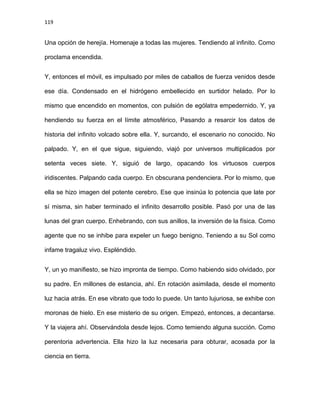 119
Una opción de herejía. Homenaje a todas las mujeres. Tendiendo al infinito. Como
proclama encendida.
Y, entonces el móvil, es impulsado por miles de caballos de fuerza venidos desde
ese día. Condensado en el hidrógeno embellecido en surtidor helado. Por lo
mismo que encendido en momentos, con pulsión de ególatra empedernido. Y, ya
hendiendo su fuerza en el límite atmosférico, Pasando a resarcir los datos de
historia del infinito volcado sobre ella. Y, surcando, el escenario no conocido. No
palpado. Y, en el que sigue, siguiendo, viajó por universos multiplicados por
setenta veces siete. Y, siguió de largo, opacando los virtuosos cuerpos
iridiscentes. Palpando cada cuerpo. En obscurana pendenciera. Por lo mismo, que
ella se hizo imagen del potente cerebro. Ese que insinúa lo potencia que late por
sí misma, sin haber terminado el infinito desarrollo posible. Pasó por una de las
lunas del gran cuerpo. Enhebrando, con sus anillos, la inversión de la física. Como
agente que no se inhibe para expeler un fuego benigno. Teniendo a su Sol como
infame tragaluz vivo. Espléndido.
Y, un yo manifiesto, se hizo impronta de tiempo. Como habiendo sido olvidado, por
su padre. En millones de estancia, ahí. En rotación asimilada, desde el momento
luz hacia atrás. En ese vibrato que todo lo puede. Un tanto lujuriosa, se exhibe con
moronas de hielo. En ese misterio de su origen. Empezó, entonces, a decantarse.
Y la viajera ahí. Observándola desde lejos. Como temiendo alguna succión. Como
perentoria advertencia. Ella hizo la luz necesaria para obturar, acosada por la
ciencia en tierra.
 