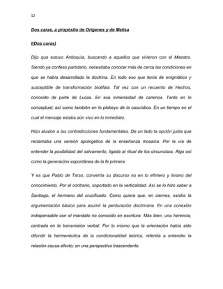 12
Dos caras, a propósito de Orígenes y de Melisa
I(Dos caras)
Dijo que estuvo Antioquía, buscando a aquellos que vivieron con el Maestro.
Siendo ya confeso partidario, necesitaba conocer más de cerca las condiciones en
que se había desarrollado la doctrina. En todo eso que tenía de enigmático y
susceptible de transformación bicéfala. Tal vez con un recuento de Hechos,
conocido de parte de Lucas. En esa inmensidad de caminos. Tanto en lo
conceptual; así como también en lo plebeyo de la casuística. En un tiempo en el
cual el mensaje estaba aún vivo en lo inmediato.
Hizo alusión a las contradicciones fundamentales. De un lado la opción judía que
reclamaba una versión apologética de la enseñanza mosaica. Por la vía de
entender la posibilidad del salvamento, ligada al ritual de los circuncisos. Algo así
como la generación espontánea de la fe primera.
Y es que Pablo de Tarso, convertía su discurso no en lo efímero y liviano del
conocimiento. Por el contrario, soportado en la verticalidad. Así se lo hizo saber a
Santiago, el hermano del crucificado. Como quiera que, en ciernes, existía la
argumentación básica para asumir la perduración doctrinaria. En una conexión
indispensable con el mandato no conocido en escritura. Más bien, una herencia,
centrada en la transmisión verbal. Por lo mismo que la orientación había sido
difundir la hermenéutica de la condicionalidad teórica, referida a entender la
relación causa-efecto; en una perspectiva trascendente.
 
