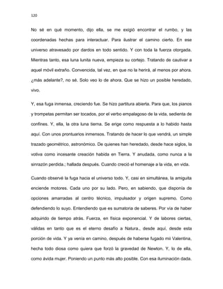 120
No sé en qué momento, dijo ella, se me exigió encontrar el rumbo, y las
coordenadas hechas para interactuar. Para ilustrar el camino cierto. En ese
universo atravesado por dardos en todo sentido. Y con toda la fuerza otorgada.
Mientras tanto, esa luna lunita nueva, empieza su cortejo. Tratando de cautivar a
aquel móvil extraño. Convencida, tal vez, en que no la herirá, al menos por ahora.
¿más adelante?, no sé. Solo veo lo de ahora. Que se hizo un posible heredado,
vivo.
Y, esa fuga inmensa, creciendo fue. Se hizo partitura abierta. Para que, los pianos
y trompetas permitan ser tocados, por el verbo empalagoso de la vida, sedienta de
confines. Y, ella, la otra luna tierna. Se erige como respuesta a lo habido hasta
aquí. Con unos prontuarios inmensos. Tratando de hacer lo que vendrá, un simple
trazado geométrico, astronómico. De quienes han heredado, desde hace siglos, la
votiva como incesante creación habida en Tierra. Y anudada, como nunca a la
sinrazón perdida.; hallada después. Cuando creció el homenaje a la vida, en vida.
Cuando observé la fuga hacia el universo todo. Y, casi en simultánea, la amiguita
enciende motores. Cada uno por su lado. Pero, en sabiendo, que disponía de
opciones amarradas al centro técnico, impulsador y origen supremo. Como
defendiendo lo suyo. Entendiendo que es sumatoria de saberes. Por vía de haber
adquirido de tiempo atrás. Fuerza, en física exponencial. Y de labores ciertas,
válidas en tanto que es el eterno desafío a Natura., desde aquí, desde esta
porción de vida. Y ya venía en camino, después de haberse fugado mii Valentina,
hecha todo diosa como quiera que forzó la gravedad de Newton. Y, lo de ella,
como ávida mujer. Poniendo un punto más alto posible. Con esa iluminación dada.
 