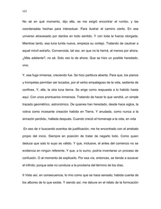 122
No sé en qué momento, dijo ella, se me exigió encontrar el rumbo, y las
coordenadas hechas para interactuar. Para ilustrar el camino cierto. En ese
universo atravesado por dardos en todo sentido. Y con toda la fuerza otorgada.
Mientras tanto, esa luna lunita nueva, empieza su cortejo. Tratando de cautivar a
aquel móvil extraño. Convencida, tal vez, en que no la herirá, al menos por ahora.
¿Más adelante?, no sé. Solo veo lo de ahora. Que se hizo un posible heredado,
vivo.
Y, esa fuga inmensa, creciendo fue. Se hizo partitura abierta. Para que, los pianos
y trompetas permitan ser tocados, por el verbo empalagoso de la vida, sedienta de
confines. Y, ella, la otra luna tierna. Se erige como respuesta a lo habido hasta
aquí. Con unos prontuarios inmensos. Tratando de hacer lo que vendrá, un simple
trazado geométrico, astronómico. De quienes han heredado, desde hace siglos, la
votiva como incesante creación habida en Tierra. Y anudada, como nunca a la
sinrazón perdida.; hallada después. Cuando creció el homenaje a la vida, en vida
En eso de ir buscando eventos de justificación, me he encontrado con el arrebato
propio del inicio. Siempre en posición de tratar de negarlo todo. Como quien
deduce que solo lo suyo es válido. Y que, inclusive, el antes del comienzo no se
evidencia en ningún referente. Y que, a lo sumo, podría inventarse un proceso de
confusión. O al momento de explicarlo. Por esa vía, entonces, se tiende a socavar
el infinito; porque este no conduce a la proclama del término de los días.
II Visto así, en consecuencia, lo mío como que se hace sensato; habida cuenta de
los albores de lo que existe. Y siendo así, me detuve en el relato de la fornicación
 