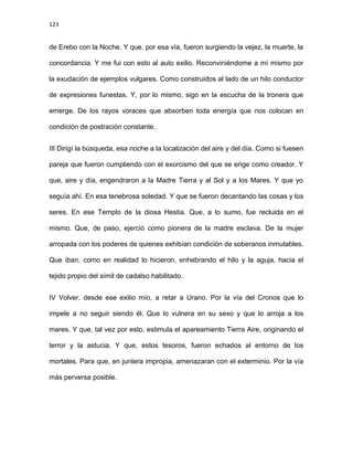 123
de Erebo con la Noche. Y que, por esa vía, fueron surgiendo la vejez, la muerte, la
concordancia. Y me fui con esto al auto exilio. Reconviniéndome a mí mismo por
la exudación de ejemplos vulgares. Como construidos al lado de un hilo conductor
de expresiones funestas. Y, por lo mismo, sigo en la escucha de la tronera que
emerge. De los rayos voraces que absorben toda energía que nos colocan en
condición de postración constante.
III Dirigí la búsqueda, esa noche a la localización del aire y del día. Como si fuesen
pareja que fueron cumpliendo con el exorcismo del que se erige como creador. Y
que, aire y día, engendraron a la Madre Tierra y al Sol y a los Mares. Y que yo
seguía ahí. En esa tenebrosa soledad. Y que se fueron decantando las cosas y los
seres. En ese Templo de la diosa Hestia. Que, a lo sumo, fue recluida en el
mismo. Que, de paso, ejerció como pionera de la madre esclava. De la mujer
arropada con los poderes de quienes exhibían condición de soberanos inmutables.
Que iban, como en realidad lo hicieron, enhebrando el hilo y la aguja, hacia el
tejido propio del símil de cadalso habilitado.
IV Volver, desde ese exilio mío, a retar a Urano. Por la vía del Cronos que lo
impele a no seguir siendo él. Que lo vulnera en su sexo y que lo arroja a los
mares. Y que, tal vez por esto, estimula el apareamiento Tierra Aire, originando el
terror y la astucia. Y que, estos tesoros, fueron echados al entorno de los
mortales. Para que, en juntera impropia, amenazaran con el exterminio. Por la vía
más perversa posible.
 