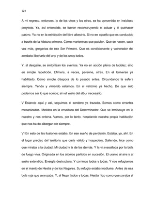 124
A mi regreso, entonces, lo de los otros y las otras, se ha convertido en insidioso
proyecto. Ya, así entendido, se fueron reconstruyendo el actuar y el quehacer
pasivo. Ya no en la exhibición del libre albedrío. Si no en aquello que es conducido
a través de la hilatura primera. Como marionetas que pululan. Que se hacen, cada
vez más, gregarias de ese Ser Primero. Que es condicionante y vulnerador del
arrebato libertario del uno y de los unos todos.
Y, al desgaire, se sintonizan los eventos. Ya no en acción plena de lucidez; sino
en simple repetición. Efímera, a veces, perenne, otras. En el Universo ya
habilitado. Como simple diáspora de lo pasado antes. Circundando la esfera
siempre. Yendo y viniendo estamos. En el vaticinio ya hecho. De que solo
podemos ser lo que somos; sin el vuelo del albur necesario.
V Estando aquí y así, seguimos el sendero ya trazado. Somos como errantes
mecanizados. Metidos en la envoltura del Determinador. Que se inmiscuye en lo
nuestro y nos ordena. Vamos, por lo tanto, horadando nuestra propia habitación
que nos ha de albergar por siempre.
VI En esto de las ilusiones estaba. En ese sueño de perdición. Estaba, yo, ahí. En
el lugar preciso del territorio que creía válido y hospedero. Saliendo, hice como
que miraba a la ciudad. Mi ciudad y la de los demás. Y la vi avasallada por la bola
de fuego viva. Originada en los átomos partidos en sucesión. El uranio al aire y al
suelo extendido. Energía destructora. Y corrimos todos y todas. Y nos refugiamos
en el manto de Hestia y de los Nagares. Su refugio estaba incólume. Antes de esa
bola roja que avanzaba. Y, al llegar todos y todas, Hestia hizo como que paraba el
 