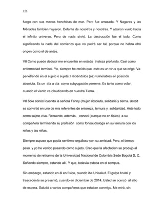 125
fuego con sus manos henchidas de mar. Pero fue arrasada. Y Nagares y las
Ménades también huyeron. Delante de nosotros y nosotras. Y alzaron vuelo hacia
el infinito universo. Pero de nada sirvió. La destrucción fue el todo. Como
significando la nada del comienzo que no podrá ser tal, porque no habrá otro
origen como el de antes.
VII Como puede deducir me encuentro en estado tristeza profunda. Casi como
enfermedad terminal. Yo, siempre he creído que este es un virus que se erige. Va
penetrando en el sujeto o sujeta; Haciéndolos (as) vulnerables en posición
absoluta. Es un día a día como subyugación perenne. Es tanto como volar,
cuando el viento va claudicando en nuestra Tierra.
VII Solo conocí cuando la señora Fanny (mujer absoluta, solidaria y tierna. Usted
se convirtió en uno de mis referentes de entereza, ternura y solidaridad. Ante todo
como sujeto vivo. Recuerdo, además, conocí (aunque no en físico) a su
compañera terminando su profesión como fonoaudióloga en su ternura con los
niños y las niñas.
Siempre supuse que podía sentirme orgulloso con su amistad. Pero, el tiempo
pasó y yo he venido pasando como sujeto. Creo que la afectación se produjo al
momento de retirarme de la Universidad Nacional de Colombia Sede Bogotá D, C.
Soñando siempre, estando allí. Y que, todavía estaba en el campus.
Sin embargo, estando en él en físico, cuando iba Unisalud. El golpe brutal y
trascedente se presentó, cuando en diciembre de 2014, Usted se acercó al sitio
de espera. Saludó a varios compañeros que estaban conmigo. Me miró, sin
 