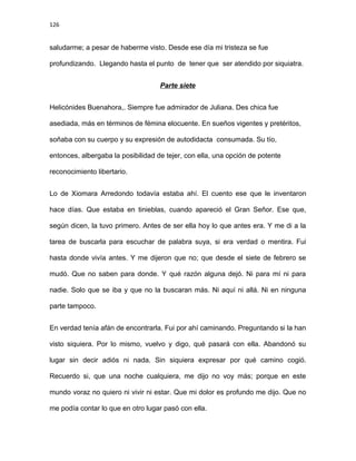 126
saludarme; a pesar de haberme visto. Desde ese día mi tristeza se fue
profundizando. Llegando hasta el punto de tener que ser atendido por siquiatra.
Parte siete
Helicónides Buenahora,. Siempre fue admirador de Juliana. Des chica fue
asediada, más en términos de fémina elocuente. En sueños vigentes y pretéritos,
soñaba con su cuerpo y su expresión de autodidacta consumada. Su tío,
entonces, albergaba la posibilidad de tejer, con ella, una opción de potente
reconocimiento libertario.
Lo de Xiomara Arredondo todavía estaba ahí. El cuento ese que le inventaron
hace días. Que estaba en tinieblas, cuando apareció el Gran Señor. Ese que,
según dicen, la tuvo primero. Antes de ser ella hoy lo que antes era. Y me di a la
tarea de buscarla para escuchar de palabra suya, si era verdad o mentira. Fui
hasta donde vivía antes. Y me dijeron que no; que desde el siete de febrero se
mudó. Que no saben para donde. Y qué razón alguna dejó. Ni para mí ni para
nadie. Solo que se iba y que no la buscaran más. Ni aquí ni allá. Ni en ninguna
parte tampoco.
En verdad tenía afán de encontrarla. Fui por ahí caminando. Preguntando si la han
visto siquiera. Por lo mismo, vuelvo y digo, qué pasará con ella. Abandonó su
lugar sin decir adiós ni nada. Sin siquiera expresar por qué camino cogió.
Recuerdo si, que una noche cualquiera, me dijo no voy más; porque en este
mundo voraz no quiero ni vivir ni estar. Que mi dolor es profundo me dijo. Que no
me podía contar lo que en otro lugar pasó con ella.
 