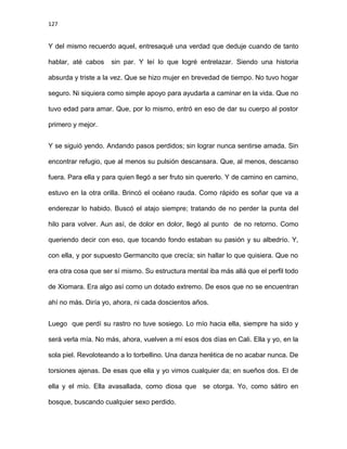 127
Y del mismo recuerdo aquel, entresaqué una verdad que deduje cuando de tanto
hablar, até cabos sin par. Y leí lo que logré entrelazar. Siendo una historia
absurda y triste a la vez. Que se hizo mujer en brevedad de tiempo. No tuvo hogar
seguro. Ni siquiera como simple apoyo para ayudarla a caminar en la vida. Que no
tuvo edad para amar. Que, por lo mismo, entró en eso de dar su cuerpo al postor
primero y mejor.
Y se siguió yendo. Andando pasos perdidos; sin lograr nunca sentirse amada. Sin
encontrar refugio, que al menos su pulsión descansara. Que, al menos, descanso
fuera. Para ella y para quien llegó a ser fruto sin quererlo. Y de camino en camino,
estuvo en la otra orilla. Brincó el océano rauda. Como rápido es soñar que va a
enderezar lo habido. Buscó el atajo siempre; tratando de no perder la punta del
hilo para volver. Aun así, de dolor en dolor, llegó al punto de no retorno. Como
queriendo decir con eso, que tocando fondo estaban su pasión y su albedrío. Y,
con ella, y por supuesto Germancito que crecía; sin hallar lo que quisiera. Que no
era otra cosa que ser sí mismo. Su estructura mental iba más allá que el perfil todo
de Xiomara. Era algo así como un dotado extremo. De esos que no se encuentran
ahí no más. Diría yo, ahora, ni cada doscientos años.
Luego que perdí su rastro no tuve sosiego. Lo mío hacia ella, siempre ha sido y
será verla mía. No más, ahora, vuelven a mí esos dos días en Cali. Ella y yo, en la
sola piel. Revoloteando a lo torbellino. Una danza herética de no acabar nunca. De
torsiones ajenas. De esas que ella y yo vimos cualquier da; en sueños dos. El de
ella y el mío. Ella avasallada, como diosa que se otorga. Yo, como sátiro en
bosque, buscando cualquier sexo perdido.
 
