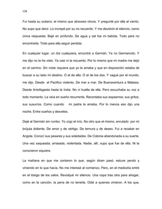 128
Fui hasta su océano; el mismo que atravesó otrora. Y pregunté por ella al viento.
No supo que decir. Lo increpé por su no recuerdo. Y me devolvió el silencio, como
única respuesta. Bajé en profundo. De agua y sal fue mi bebida. Todo para no
encontrarla. Todo para ella seguir perdida.
En cualquier lugar, un día cualquiera, encontré a Germán. Ya no Germancito. Y
me dijo no la he visto. Ya casi ni la recuerdo. Por lo mismo que mi madre me dejó
en el camino. Sin notar siquiera que yo la amaba y que en disposición estaba de
buscar a su lado mi destino. O el de ella. O el de los dos. Y vagué por el mundo,
me dijo. Desde el Pacifico violento. De mar a mar. De Buenaventura a Malasia.
Desde Antofagasta hasta la India. No vi huella de ella. Pero escuchaba su voz a
todo momento. La veía en sueño recurrente. Recordaba sus espasmos; sus gritos;
sus susurros. Como cuando mi padre la amaba. Por lo menos eso dijo una
noche. Entre sueños y desvelos.
Dejé al Germán sin rumbo. Yo cogí el mío. No otro que el mismo, enrutado por mi
brújula doliente. De amor y de vértigo. De ternura y de deseo. Fui a recabar en
Angola. Conocí sus pesares y sus soledades. De Colonia abandonada a su suerte.
Una vez saqueada; arrasada, violentada. Nadie, allí, supo que fue de ella. Ni la
conocieron siquiera.
La mañana en que me contaron lo que, según dicen pasó, estuve yendo y
viniendo en lo que hacía. No me interesé al comienzo. Pero, en el mediodía entré
en el tósigo de los celos. Revolqué mi silencio. Una copa tras otra para ahogar,
como en la canción, la pena de no tenerla. Odié a quienes vinieron. A los que,
 
