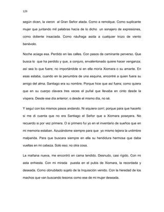 129
según dicen, la vieron al Gran Señor atada. Como a remolque. Como suplicante
mujer que juntando mil palabras hacía de lo dicho un sonajero de expresiones,
como doliente insaciada. Como náufraga asida a cualquier trozo de viento
benévolo.
Noche aciaga esa. Perdido en las calles. Con pasos de caminante perverso. Que
busca lo que ha perdido y que, a conjuro, envalentonado quiere hacer venganza;
así sea lo que fuere; no importándole si en ella moría Xiomara o su amante. En
esas estaba, cuando en la penumbra de una esquina, encontré a quien fuera su
amigo del alma. Santiago era su nombre. Porque hice que así fuera; como quiera
que en su cuerpo clavara tres veces el puñal que llevaba en cinto desde la
víspera. Desde ese día anterior; o desde el mismo día, no sé.
Y seguí con los mismos pasos andando. Ni siquiera corrí; porque para que hacerlo
si me di cuenta que no era Santiago el Señor que a Xiomara poseyera. No
recuerdo si por vez primera. O si primero fui yo en el inventario de sueños que en
mi memoria estaban. Azuzándome siempre para que yo mismo tejiera la urdimbre
malparida. Para que buscara siempre en ella su hendidura hermosa que daba
vueltas en mi cabeza. Solo eso; no otra cosa.
La mañana nueva, me encontró en cama tendido. Desnudo, casi rígido. Con mi
asta enhiesta. Con mi mirada puesta en el pubis de Xiomara, la recordada y
deseada. Como obnubilado sujeto de la Inquisición venido. Con la heredad de los
machos que van buscando tesoros como ese de mi mujer deseada.
 