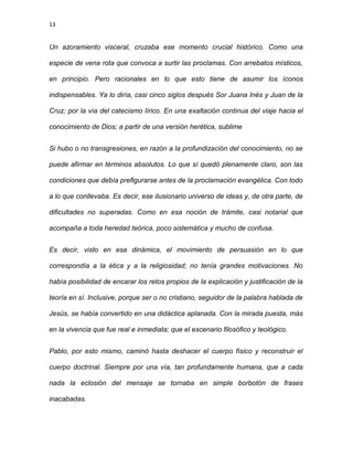 13
Un azoramiento visceral, cruzaba ese momento crucial histórico. Como una
especie de vena rota que convoca a surtir las proclamas. Con arrebatos místicos,
en principio. Pero racionales en lo que esto tiene de asumir los íconos
indispensables. Ya lo diría, casi cinco siglos después Sor Juana Inés y Juan de la
Cruz; por la vía del catecismo lírico. En una exaltación continua del viaje hacia el
conocimiento de Dios; a partir de una versión herética, sublime
Si hubo o no transgresiones, en razón a la profundización del conocimiento, no se
puede afirmar en términos absolutos. Lo que sí quedó plenamente claro, son las
condiciones que debía prefigurarse antes de la proclamación evangélica. Con todo
a lo que conllevaba. Es decir, ese ilusionario universo de ideas y, de otra parte, de
dificultades no superadas. Como en esa noción de trámite, casi notarial que
acompaña a toda heredad teórica, poco sistemática y mucho de confusa.
Es decir, visto en esa dinámica, el movimiento de persuasión en lo que
correspondía a la ética y a la religiosidad; no tenía grandes motivaciones. No
había posibilidad de encarar los retos propios de la explicación y justificación de la
teoría en sí. Inclusive, porque ser o no cristiano, seguidor de la palabra hablada de
Jesús, se había convertido en una didáctica aplanada. Con la mirada puesta, más
en la vivencia que fue real e inmediata; que el escenario filosófico y teológico.
Pablo, por esto mismo, caminó hasta deshacer el cuerpo físico y reconstruir el
cuerpo doctrinal. Siempre por una vía, tan profundamente humana, que a cada
nada la eclosión del mensaje se tornaba en simple borbotón de frases
inacabadas.
 