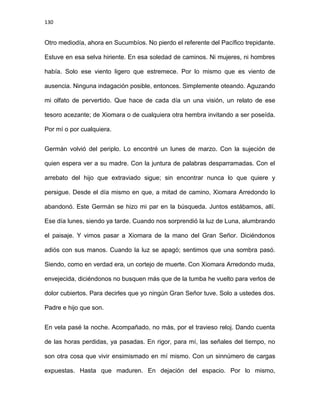 130
Otro mediodía, ahora en Sucumbíos. No pierdo el referente del Pacífico trepidante.
Estuve en esa selva hiriente. En esa soledad de caminos. Ni mujeres, ni hombres
había. Solo ese viento ligero que estremece. Por lo mismo que es viento de
ausencia. Ninguna indagación posible, entonces. Simplemente oteando. Aguzando
mi olfato de pervertido. Que hace de cada día un una visión, un relato de ese
tesoro acezante; de Xiomara o de cualquiera otra hembra invitando a ser poseída.
Por mí o por cualquiera.
Germán volvió del periplo. Lo encontré un lunes de marzo. Con la sujeción de
quien espera ver a su madre. Con la juntura de palabras desparramadas. Con el
arrebato del hijo que extraviado sigue; sin encontrar nunca lo que quiere y
persigue. Desde el día mismo en que, a mitad de camino, Xiomara Arredondo lo
abandonó. Este Germán se hizo mi par en la búsqueda. Juntos estábamos, allí.
Ese día lunes, siendo ya tarde. Cuando nos sorprendió la luz de Luna, alumbrando
el paisaje. Y vimos pasar a Xiomara de la mano del Gran Señor. Diciéndonos
adiós con sus manos. Cuando la luz se apagó; sentimos que una sombra pasó.
Siendo, como en verdad era, un cortejo de muerte. Con Xiomara Arredondo muda,
envejecida, diciéndonos no busquen más que de la tumba he vuelto para verlos de
dolor cubiertos. Para decirles que yo ningún Gran Señor tuve. Solo a ustedes dos.
Padre e hijo que son.
En vela pasé la noche. Acompañado, no más, por el travieso reloj. Dando cuenta
de las horas perdidas, ya pasadas. En rigor, para mí, las señales del tiempo, no
son otra cosa que vivir ensimismado en mí mismo. Con un sinnúmero de cargas
expuestas. Hasta que maduren. En dejación del espacio. Por lo mismo,
 
