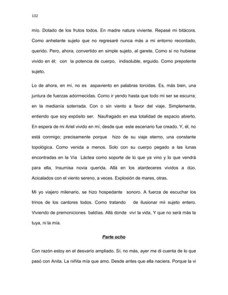 132
mío. Dotado de los frutos todos. En madre natura viviente. Repasé mi bitácora.
Como anhelante sujeto que no regresaré nunca más a mi entorno recordado,
querido. Pero, ahora, convertido en simple sujeto, al garete, Como si no hubiese
vivido en él; con la potencia de cuerpo, indisoluble, erguido. Como prepotente
sujeto.
Lo de ahora, en mí, no es aspaviento en palabras torcidas. Es, más bien, una
juntura de fuerzas adormecidas. Como ir yendo hasta que todo mi ser se escurra;
en la medianía soterrada. Con o sin viento a favor del viaje, Simplemente,
entiendo que soy expósito ser. Naufragado en esa totalidad de espacio abierto.
En espera de mi Ariel vivido en mí, desde que este escenario fue creado. Y, él, no
está conmigo; precisamente porque hizo de su viaje eterno, una constante
topológica. Como venida a menos. Solo con su cuerpo pegado a las lunas
encontradas en la Vía Láctea como soporte de lo que ya vino y lo que vendrá
para ella, Insumisa novia querida. Allá en los atardeceres vividos a dúo.
Acicalados con el viento sereno, a veces. Explosión de mares, otras.
Mi yo viajero milenario, se hizo hospedante sonoro. A fuerza de escuchar los
trinos de los cantores todos. Como tratando de ilusionar mii sujeto entero.
Viviendo de premoniciones baldías. Allá donde viví la vida, Y que no será más la
tuya, ni la mía.
Parte ocho
Con razón estoy en el desvarío ampliado. Sí, no más, ayer me di cuenta de lo que
pasó con Anita. La niñita mía que amo. Desde antes que ella naciera. Porque la vi
 