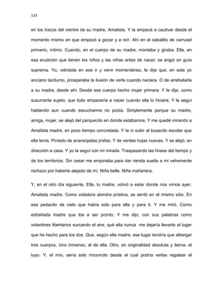 133
en los trazos del vientre de su madre, Amatista. Y la empecé a cautivar desde el
momento mismo en que empezó a gozar y a reír. Ahí en el caballito de carrusel
primario, íntimo. Cuando, en el cuerpo de su madre, montaba y giraba. Ella, en
esa erudición que tienen los niños y las niñas antes de nacer; se erigió en guía
suprema. Yo, viéndola en ese ir y venir momentáneo, le dije que, en este yo
anciano taciturno, prosperaba la ilusión de verla cuando naciera. O de arrebatarla
a su madre, desde ahí. Desde ese cuerpo hecho mujer primera. Y le dije, como
susurrante sujeto, que todo empezaría a nacer cuando ella lo hiciera. Y le seguí
hablando aun cuando escucharme no podía. Simplemente porque su madre,
amiga, mujer, se alejó del parquecito en donde estábamos. Y me quedé mirando a
Amatista madre, en poco tiempo concretada. Y la vi subir al busecito escolar que
ella tenía. Pintado de anaranjadas jirafas. Y de verdes hojas nuevas. Y se alejó, en
dirección a casa. Y yo la seguí con mi mirada. Traspasando las líneas del tiempo y
de los territorios. Sin cesar me empinaba para dar rienda suelta a mi vehemente
rechazo por haberte alejado de mí. Niña bella. Niña mañanera.
Y, en el otro día siguiente. Ella, tu madre, volvió a estar donde nos vimos ayer.
Amatista madre. Como voladora alondra prístina, se sentó en el mismo sitio. En
ese pedacito de cielo que había solo para ella y para ti. Y me miró. Como
extrañada madre que iba a ser pronto. Y me dijo, con sus palabras como
volantines libertarios surcando el aire, qué ella nunca me dejaría llevarte al lugar
que he hecho para los dos. Que, según ella madre, ese lugar tendría que albergar
tres cuerpos. Uno inmenso, el de ella. Otro, en originalidad absoluta y tierna, el
tuyo. Y, el mío, sería solo rinconcito desde el cual podría verlas regatear el
 