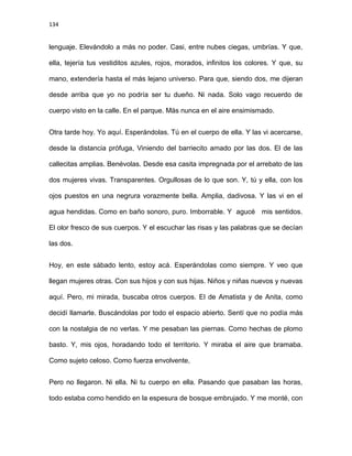 134
lenguaje. Elevándolo a más no poder. Casi, entre nubes ciegas, umbrías. Y que,
ella, tejería tus vestiditos azules, rojos, morados, infinitos los colores. Y que, su
mano, extendería hasta el más lejano universo. Para que, siendo dos, me dijeran
desde arriba que yo no podría ser tu dueño. Ni nada. Solo vago recuerdo de
cuerpo visto en la calle. En el parque. Más nunca en el aire ensimismado.
Otra tarde hoy. Yo aquí. Esperándolas. Tú en el cuerpo de ella. Y las vi acercarse,
desde la distancia prófuga, Viniendo del barriecito amado por las dos. El de las
callecitas amplias. Benévolas. Desde esa casita impregnada por el arrebato de las
dos mujeres vivas. Transparentes. Orgullosas de lo que son. Y, tú y ella, con los
ojos puestos en una negrura vorazmente bella. Amplia, dadivosa. Y las vi en el
agua hendidas. Como en baño sonoro, puro. Imborrable. Y agucé mis sentidos.
El olor fresco de sus cuerpos. Y el escuchar las risas y las palabras que se decían
las dos.
Hoy, en este sábado lento, estoy acá. Esperándolas como siempre. Y veo que
llegan mujeres otras. Con sus hijos y con sus hijas. Niños y niñas nuevos y nuevas
aquí. Pero, mi mirada, buscaba otros cuerpos. El de Amatista y de Anita, como
decidí llamarte. Buscándolas por todo el espacio abierto. Sentí que no podía más
con la nostalgia de no verlas. Y me pesaban las piernas. Como hechas de plomo
basto. Y, mis ojos, horadando todo el territorio. Y miraba el aire que bramaba.
Como sujeto celoso. Como fuerza envolvente,
Pero no llegaron. Ni ella. Ni tu cuerpo en ella. Pasando que pasaban las horas,
todo estaba como hendido en la espesura de bosque embrujado. Y me monté, con
 