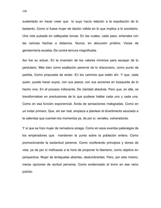 136
sustentado en hacer creer que lo suyo hacía relación a la expoliación de lo
bastardo. Como si fuese mujer de dación válida en lo que implica a lo societario.
Una vida pulsada en callejuelas torvas. En las cuales, cada paso, entonaba con
las caricias hechas a distancia. Nunca, en alocución prístino. Voces de
gendarmería excelsa. De contra ternura magnificada.
Así fue su actuar. En la inversión de los valores mínimos para escapar de lo
perdulario. Más bien como exaltación perenne de lo draconiano, como punto de
partida. Como propuesta de andar. En los caminos que están ahí. Y que, cada
quien, puede hacer suyos, con sus pasos; con sus acciones en búsqueda de lo
hecho vivo. En el proceso iridiscente. De claridad absoluta. Pero que, en ella, se
transformaban en preclusiones de lo que pudiese hablar cada uno y cada una.
Como en esa función exponencial. Ávida de sensaciones malogradas. Como en
un instar primero. Que, sin ser real, empieza a plantear el divertimento asociado a
la calendas que cuentan los momentos ya, de por sí, venales, vulneradores.
Y sí que se hizo mujer de nervadura aciaga. Como en esos eventos palaciegos de
los emperadores que mantienen la yunta sobre la población entera. Como
promocionando la esclavitud perenne. Como vociferando principios y dones de
vida; ya de por sí ineficaces a la hora de proponer lo libertario, como objetivo en
perspectiva. Mujer de lentejuelas abiertas, deslumbrantes. Pero, por esto mismo,
meras opciones de acritud perversa. Como evidenciado el trono en ese reino
pútrido.
 