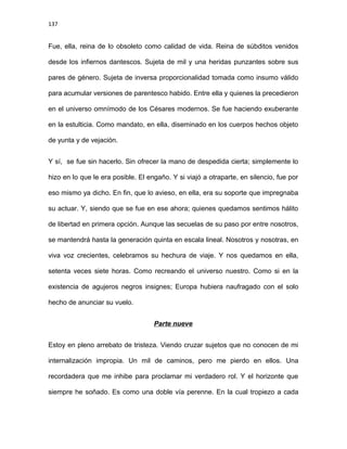 137
Fue, ella, reina de lo obsoleto como calidad de vida. Reina de súbditos venidos
desde los infiernos dantescos. Sujeta de mil y una heridas punzantes sobre sus
pares de género. Sujeta de inversa proporcionalidad tomada como insumo válido
para acumular versiones de parentesco habido. Entre ella y quienes la precedieron
en el universo omnímodo de los Césares modernos. Se fue haciendo exuberante
en la estulticia. Como mandato, en ella, diseminado en los cuerpos hechos objeto
de yunta y de vejación.
Y sí, se fue sin hacerlo. Sin ofrecer la mano de despedida cierta; simplemente lo
hizo en lo que le era posible. El engaño. Y si viajó a otraparte, en silencio, fue por
eso mismo ya dicho. En fin, que lo avieso, en ella, era su soporte que impregnaba
su actuar. Y, siendo que se fue en ese ahora; quienes quedamos sentimos hálito
de libertad en primera opción. Aunque las secuelas de su paso por entre nosotros,
se mantendrá hasta la generación quinta en escala lineal. Nosotros y nosotras, en
viva voz crecientes, celebramos su hechura de viaje. Y nos quedamos en ella,
setenta veces siete horas. Como recreando el universo nuestro. Como si en la
existencia de agujeros negros insignes; Europa hubiera naufragado con el solo
hecho de anunciar su vuelo.
Parte nueve
Estoy en pleno arrebato de tristeza. Viendo cruzar sujetos que no conocen de mi
internalización impropia. Un mil de caminos, pero me pierdo en ellos. Una
recordadera que me inhibe para proclamar mi verdadero rol. Y el horizonte que
siempre he soñado. Es como una doble vía perenne. En la cual tropiezo a cada
 