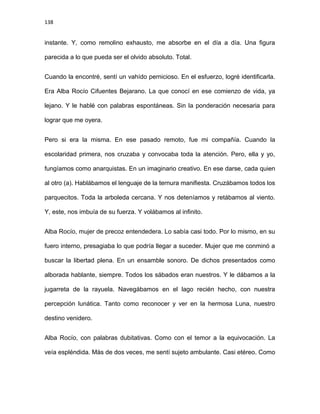 138
instante. Y, como remolino exhausto, me absorbe en el día a día. Una figura
parecida a lo que pueda ser el olvido absoluto. Total.
Cuando la encontré, sentí un vahído pernicioso. En el esfuerzo, logré identificarla.
Era Alba Rocío Cifuentes Bejarano. La que conocí en ese comienzo de vida, ya
lejano. Y le hablé con palabras espontáneas. Sin la ponderación necesaria para
lograr que me oyera.
Pero si era la misma. En ese pasado remoto, fue mi compañía. Cuando la
escolaridad primera, nos cruzaba y convocaba toda la atención. Pero, ella y yo,
fungíamos como anarquistas. En un imaginario creativo. En ese darse, cada quien
al otro (a). Hablábamos el lenguaje de la ternura manifiesta. Cruzábamos todos los
parquecitos. Toda la arboleda cercana. Y nos deteníamos y retábamos al viento.
Y, este, nos imbuía de su fuerza. Y volábamos al infinito.
Alba Rocío, mujer de precoz entendedera. Lo sabía casi todo. Por lo mismo, en su
fuero interno, presagiaba lo que podría llegar a suceder. Mujer que me conminó a
buscar la libertad plena. En un ensamble sonoro. De dichos presentados como
alborada hablante, siempre. Todos los sábados eran nuestros. Y le dábamos a la
jugarreta de la rayuela. Navegábamos en el lago recién hecho, con nuestra
percepción lunática. Tanto como reconocer y ver en la hermosa Luna, nuestro
destino venidero.
Alba Rocío, con palabras dubitativas. Como con el temor a la equivocación. La
veía espléndida. Más de dos veces, me sentí sujeto ambulante. Casi etéreo. Como
 