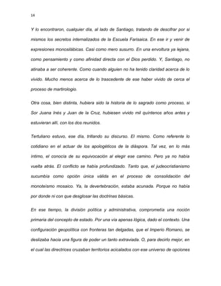 14
Y lo encontraron, cualquier día, al lado de Santiago, tratando de descifrar por si
mismos los secretos internalizados de la Escuela Farisaica. En ese ir y venir de
expresiones monosilábicas. Casi como mero susurro. En una envoltura ya lejana,
como pensamiento y como afinidad directa con el Dios perdido. Y, Santiago, no
atinaba a ser coherente. Como cuando alguien no ha tenido claridad acerca de lo
vivido. Mucho menos acerca de lo trascedente de ese haber vivido de cerca el
proceso de martirologio.
Otra cosa, bien distinta, hubiera sido la historia de lo sagrado como proceso, si
Sor Juana Inés y Juan de la Cruz, hubiesen vivido mil quíntenos años antes y
estuvieran allí, con los dos reunidos.
Tertuliano estuvo, ese día, trillando su discurso. El mismo. Como referente lo
cotidiano en el actuar de los apologéticos de la diáspora. Tal vez, en lo más
íntimo, el conocía de su equivocación al elegir ese camino. Pero ya no había
vuelta atrás. El conflicto se había profundizado. Tanto que, el judeocristianismo
sucumbía como opción única válida en el proceso de consolidación del
monoteísmo mosaico. Ya, la devertebración, estaba acunada. Porque no había
por donde ni con que desglosar las doctrinas básicas.
En ese tiempo, la división política y administrativa, comprometía una noción
primaria del concepto de estado. Por una vía apenas lógica, dado el contexto. Una
configuración geopolítica con fronteras tan delgadas, que el Imperio Romano, se
deslizaba hacia una figura de poder un tanto extraviada. O, para decirlo mejor, en
el cual las directrices cruzaban territorios acicalados con ese universo de opciones
 