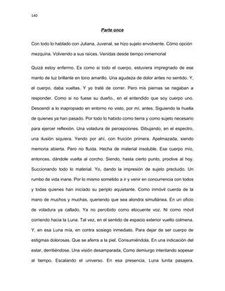 140
Parte once
Con todo lo hablado con Juliana, Juvenal, se hizo sujeto envolvente. Cómo opción
mezquina. Volviendo a sus raíces. Venidas desde tiempo inmemorial
Quizá estoy enfermo. Es como si todo el cuerpo, estuviera impregnado de ese
manto de luz brillante en tono amarillo. Una agudeza de dolor antes no sentido. Y,
el cuerpo, daba vueltas. Y yo traté de correr. Pero mis piernas se negaban a
responder. Como si no fuese su dueño., en el entendido que soy cuerpo uno.
Descendí a lo inapropiado en entorno no visto, por mí, antes. Siguiendo la huella
de quienes ya han pasado. Por todo lo habido como tierra y como sujeto necesario
para ejercer reflexión. Una voladura de percepciones. Dibujando, en el espectro,
una ilusión siquiera. Yendo por ahí, con fruición primera. Apelmazada, siendo
memoria abierta. Pero no fluida. Hecha de material insoluble. Ese cuerpo mío,
entonces, dándole vuelta al corcho. Siendo, hasta cierto punto, proclive al hoy.
Succionando todo lo material. Yo, dando la impresión de sujeto precluido. Un
rumbo de vida inane. Por lo mismo sometido a ir y venir en concurrencia con todos
y todas quienes han iniciado su periplo aquietante. Como inmóvil cuerda de la
mano de muchos y muchas, queriendo que sea alondra simultánea. En un oficio
de voladura ya callado. Ya no percibido como elocuente voz. Ni como móvil
corriendo hacia la Luna. Tal vez, en el sentido de espacio exterior vuelto colmena.
Y, en esa Luna mía, en contra sosiego inmediato. Para dejar de ser cuerpo de
estigmas dolorosas. Que se aferra a la piel. Consumiéndola. En una indicación del
estar, derritiéndose. Una visión desamparada, Como demiurgo intentando sopesar
al tiempo. Escalando el universo. En esa presencia, Luna lunita pasajera.
 
