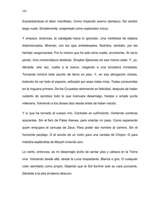 141
Exacerbándose el dolor manifiesto. Como impávido averno dantesco. Sin exhibir
largo vuelo. Simplemente, avejentado como explorador inicuo.
Y empezó, entonces, la cabalgata hacia lo ignorado. Una visibilidad de objetos
distorsionados. Mirando, con los ojos embelesados. Nutridos, también, por las
heridas vergonzantes. Por lo mismo que ha sido sima vuelta, envolvente. Al vacío
yendo. Una nomenclatura desleída. Simples fijaciones en ese mismo estar. Y, yo,
dándole, otra vez, vuelta a la tuerca. Llegando a una torcedura inmediata.
Tornando inmóvil todo asunto de tierra en piso. Y, en esa elongación cimera,
tratando de ver todo el espacio, asfixiado por esas notas mías. Todas consumidas
en la hoguera primera. De los Cruzados retornando en felicidad, después de haber
cubierto de oprobios todo lo que insinuara desarraigo, herejía o simple yunta
milenaria. Volviendo a los dioses idos desde antes de haber nacido.
Y sí que he tornado al cuerpo mío. Centrado en sufrimiento. Vertiendo sombras
acezantes. Sin el faro de Palas Atenea, para orientar mí paso. Como esperando
quien empujara el carruaje de Zeus. Para poder dar nombre al camino. Sin el
horizonte perplejo. O el sonido de un violín para una cantata de Chopin. O para
melodía espléndida de Mozart viviendo aún.
Lo cierto, entonces, es mi desarreglo ávido de sentar pies y cabeza en la Tierra
viva. Volviendo desde allá, desde la Luna hospedante. Blanca o gris. O cualquier
color asimilado como propio. Dejando que el Sol ilumine solo su cara punzante.
Dándole a la otra el eterno obscuro.
 