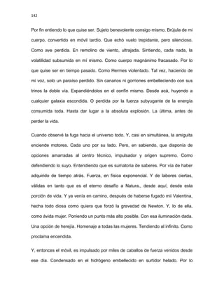 142
Por fin entiendo lo que quise ser. Sujeto benevolente consigo mismo. Brújula de mi
cuerpo, convertido en móvil tardío. Que echó vuelo trepidante, pero silencioso.
Como ave perdida. En remolino de viento, ultrajada. Sintiendo, cada nada, la
volatilidad subsumida en mí mismo. Como cuerpo magnánimo fracasado. Por lo
que quise ser en tiempo pasado. Como Hermes violentado. Tal vez, haciendo de
mi voz, solo un paraíso perdido. Sin canarios ni gorriones embelleciendo con sus
trinos la doble vía. Expandiéndolos en el confín mismo. Desde acá, huyendo a
cualquier galaxia escondida. O perdida por la fuerza subyugante de la energía
consumida toda. Hasta dar lugar a la absoluta explosión. La última, antes de
perder la vida.
Cuando observé la fuga hacia el universo todo. Y, casi en simultánea, la amiguita
enciende motores. Cada uno por su lado. Pero, en sabiendo, que disponía de
opciones amarradas al centro técnico, impulsador y origen supremo. Como
defendiendo lo suyo. Entendiendo que es sumatoria de saberes. Por vía de haber
adquirido de tiempo atrás. Fuerza, en física exponencial. Y de labores ciertas,
válidas en tanto que es el eterno desafío a Natura., desde aquí, desde esta
porción de vida. Y ya venía en camino, después de haberse fugado mii Valentina,
hecha todo diosa como quiera que forzó la gravedad de Newton. Y, lo de ella,
como ávida mujer. Poniendo un punto más alto posible. Con esa iluminación dada.
Una opción de herejía. Homenaje a todas las mujeres. Tendiendo al infinito. Como
proclama encendida.
Y, entonces el móvil, es impulsado por miles de caballos de fuerza venidos desde
ese día. Condensado en el hidrógeno embellecido en surtidor helado. Por lo
 