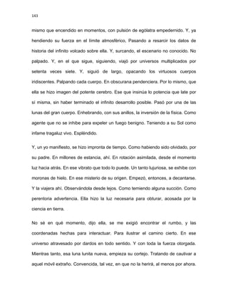 143
mismo que encendido en momentos, con pulsión de ególatra empedernido. Y, ya
hendiendo su fuerza en el límite atmosférico, Pasando a resarcir los datos de
historia del infinito volcado sobre ella. Y, surcando, el escenario no conocido. No
palpado. Y, en el que sigue, siguiendo, viajó por universos multiplicados por
setenta veces siete. Y, siguió de largo, opacando los virtuosos cuerpos
iridiscentes. Palpando cada cuerpo. En obscurana pendenciera. Por lo mismo, que
ella se hizo imagen del potente cerebro. Ese que insinúa lo potencia que late por
sí misma, sin haber terminado el infinito desarrollo posible. Pasó por una de las
lunas del gran cuerpo. Enhebrando, con sus anillos, la inversión de la física. Como
agente que no se inhibe para expeler un fuego benigno. Teniendo a su Sol como
infame tragaluz vivo. Espléndido.
Y, un yo manifiesto, se hizo impronta de tiempo. Como habiendo sido olvidado, por
su padre. En millones de estancia, ahí. En rotación asimilada, desde el momento
luz hacia atrás. En ese vibrato que todo lo puede. Un tanto lujuriosa, se exhibe con
moronas de hielo. En ese misterio de su origen. Empezó, entonces, a decantarse.
Y la viajera ahí. Observándola desde lejos. Como temiendo alguna succión. Como
perentoria advertencia. Ella hizo la luz necesaria para obturar, acosada por la
ciencia en tierra.
No sé en qué momento, dijo ella, se me exigió encontrar el rumbo, y las
coordenadas hechas para interactuar. Para ilustrar el camino cierto. En ese
universo atravesado por dardos en todo sentido. Y con toda la fuerza otorgada.
Mientras tanto, esa luna lunita nueva, empieza su cortejo. Tratando de cautivar a
aquel móvil extraño. Convencida, tal vez, en que no la herirá, al menos por ahora.
 