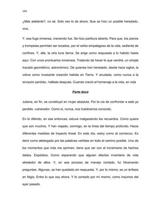 144
¿Más adelante?, no sé. Solo veo lo de ahora. Que se hizo un posible heredado,
vivo.
Y, esa fuga inmensa, creciendo fue. Se hizo partitura abierta. Para que, los pianos
y trompetas permitan ser tocados, por el verbo empalagoso de la vida, sedienta de
confines. Y, ella, la otra luna tierna. Se erige como respuesta a lo habido hasta
aquí. Con unos prontuarios inmensos. Tratando de hacer lo que vendrá, un simple
trazado geométrico, astronómico. De quienes han heredado, desde hace siglos, la
votiva como incesante creación habida en Tierra. Y anudada, como nunca a la
sinrazón perdida.; hallada después. Cuando creció el homenaje a la vida, en vida
Parte doce
Juliana, en fin, se constituyó en mujer absoluta. Por la vía de confrontar a este yo
perdido, vulnerador. Como si, nunca, nos hubiéramos conocido.
En lo diferido, en ese entonces, estuve malgastando los recuerdos. Como quiera
que son muchos. Y han viajado, conmigo, en la línea del tiempo profundo. Hacia
diferentes medidas de trayecto lineal. En este día, estoy como al comienzo. Es
decir como aletargado por las palabras vertidas en todo el camino posible. Uno de
los momentos que más me oprimen, tiene que ver con el incremento de hechos
dados. Expósitos. Como esperando que alguien efectúe inventario de vida
alrededor de ellos. Y, en ese proceso de manejo contado, fui hilvanando
preguntas. Algunas, se han quedado sin respuesta. Y, por lo mismo, es un énfasis
en litigio. Entre lo que soy ahora. Y lo contado por mí mismo, como insumos del
ayer pasado.
 