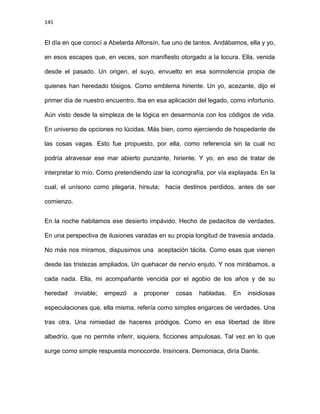 145
El día en que conocí a Abelarda Alfonsín, fue uno de tantos. Andábamos, ella y yo,
en esos escapes que, en veces, son manifiesto otorgado a la locura. Ella, venida
desde el pasado. Un origen, el suyo, envuelto en esa somnolencia propia de
quienes han heredado tósigos. Como emblema hiriente. Un yo, acezante, dijo el
primer día de nuestro encuentro. Iba en esa aplicación del legado, como infortunio.
Aún visto desde la simpleza de la lógica en desarmonía con los códigos de vida.
En universo de opciones no lúcidas. Más bien, como ejerciendo de hospedante de
las cosas vagas. Esto fue propuesto, por ella, como referencia sin la cual no
podría atravesar ese mar abierto punzante, hiriente. Y yo, en eso de tratar de
interpretar lo mío. Como pretendiendo izar la iconografía, por vía explayada. En la
cual, el unísono como plegaria, hirsuta; hacia destinos perdidos, antes de ser
comienzo.
En la noche habitamos ese desierto impávido. Hecho de pedacitos de verdades.
En una perspectiva de ilusiones varadas en su propia longitud de travesía andada.
No más nos miramos, dispusimos una aceptación tácita. Como esas que vienen
desde las tristezas ampliados. Un quehacer de nervio enjuto. Y nos mirábamos, a
cada nada. Ella, mi acompañante vencida por el agobio de los años y de su
heredad inviable; empezó a proponer cosas habladas. En insidiosas
especulaciones que, ella misma, refería como simples engarces de verdades. Una
tras otra. Una nimiedad de haceres pródigos. Como en esa libertad de libre
albedrío, que no permite inferir, siquiera, ficciones ampulosas. Tal vez en lo que
surge como simple respuesta monocorde. Insincera. Demoniaca, diría Dante.
 