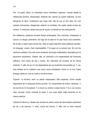 146
Por mi parte, ofrecí un entendido como manifiesto originario. Venido desde la
melancolía primera. Atravesada. Estando ahí, siendo yo sujeto milenario, se fue
diluyendo el decir. Cualquiera que haya sido. Me fui por el otro lado. En una
evasión tormentosa. Abigarrado volantín en tinieblas. Sin poder atarle el lazo de
control. Y, entonces, desde ese pie de acción; lo demás se fue extinguiendo.
Sin hablarnos, pasamos durante tiempo prolongado. Sus vivencias, empezaron a
buscar un refugio pertinente. Se fugó de la casa en la que hacía vida societaria.
No le dijo a nadie hacia donde iba. Solo yo logré descifrar esas palabras escritas.
Un lenguaje enano. Casi imperceptible. Y la seguí en su enjuta ruta. Sin ver los
caminos andados. Era casi como levitación de brujos maltratados, lacerados por la
ignominia inquisidora. Volaba, ella, en dirección a la marginalidad del horizonte
kafkiano. Una rutina de día y noche. Sin intervalos de bondad. Ni de lúdica
andante. Y, ella, vio en mí, los depositarios de sus ilusiones consumidas ya. Y, yo,
hice énfasis en lo cotidiano casi como usura prestataria. Como si, lo mío, fuese
entrega válida en, ese su vuelo a ras de la tierra.
Cuando lo hicimos, sentí un placer inapropiado. Ella impávida. Como simple
depositaria de mi largueza hecha punzón. Un rompimiento de himen, doloroso. Y
se durmió en mi recostada. Y vi crecer su vientre a cada minuto. Y la vi, en noveno
mes, vencida. Como mirando la nada. Y con esos ojitos cafés llorando en su
mismo silencio.
Vulcano lo llamé yo. Desde ese venirse en plena noche de abrumadora estreches
de ver y de caminar. Y, este, creció ahí mismo. Y, ella, con un odio visceral
 