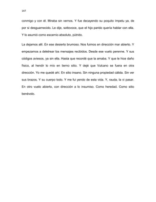 147
conmigo y con él. Miraba sin vernos. Y fue decayendo su poquito ímpetu ya, de
por si desguarnecido. Le dije, sottovoce, que el hijo parido quería hablar con ella.
Y lo asumió como escarnio absoluto, pútrido.
La dejamos allí. En ese desierto brumoso. Nos fuimos en dirección mar abierto. Y
empezamos a deletrear los mensajes recibidos. Desde ese vuelo perenne. Y sus
códigos aviesos, ya sin ella. Hasta que recordé que la amaba. Y que le hice daño
físico, al hendir lo mío en tierno sitio. Y dejé que Vulcano se fuera en otra
dirección. Yo me quedé ahí. En sitio insano. Sin ninguna propiedad cálida. Sin ver
sus brazos. Y su cuerpo todo. Y me fui yendo de esta vida. Y, rauda, la vi pasar.
En otro vuelo abierto, con dirección a lo insumiso. Como heredad. Como sitio
benévolo.
 
