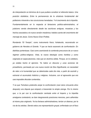 15
de interpretación en términos de lo que pudiera constituir el referente básico. Una
posición dubitativa. Entre la permanencia de la ortodoxia fundamental del
politeísmo inherente a las convicciones heredadas. Y el crecimiento de lo tripartito.
Fundamentalmente en lo respecta al fariseísmo político-administrativo, el
judaísmo venido directamente desde las escrituras antiguas, mosaicas y los
hechos asociados a la nueva versión mesiánica; habida cuenta del crecimiento del
mensaje de Jesús. Como Nuevo Gran Profeta.
Rondando “El Templo”, como instrumento físico; fortalecido, reconstruido en
gobierno de Herodes el Grande. Y que se hacía escenario de confrontación. En
diatribas portentosas. Casi como acariciando la contienda precursora de un nuevo
régimen político-religioso. Vista, la nueva ideología como herética y como
originada en especulaciones, más que en doctrina sólida. Porque, en lo cotidiano,
ya estaba hecho el ejercicio. Ya había un discurso y unas acciones de
proselitismo, permeado por una nueva noción de Dios Significante; en necesidad
de retar a la humanidad que se deterioraba cada día más, a partir de escindir y
extraviar el acumulado histórico y religioso. Inclusive, con el agravante que era
casi imposible dilucidar contenidos.
Y es que Tertuliano pretendía zanjar la confrontación (casi cieno cincuenta años
después) una disputa que empezó a trascender la simple arenga. Por lo mismo
que, a la par con la confrontación centrada entre el Imperio y la tripartita
amalgama contestaría; se iban desgranando posiciones menores, pero adheridas
al mismo piso originario. Ya los fariseos administradores, tenían un disenso, por la
vía de los zelotas. Siendo estos una representación grupal, enfrentada con el fisco
 