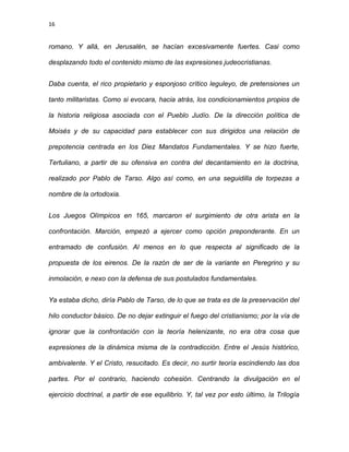 16
romano. Y allá, en Jerusalén, se hacían excesivamente fuertes. Casi como
desplazando todo el contenido mismo de las expresiones judeocristianas.
Daba cuenta, el rico propietario y esponjoso crítico leguleyo, de pretensiones un
tanto militaristas. Como si evocara, hacia atrás, los condicionamientos propios de
la historia religiosa asociada con el Pueblo Judío. De la dirección política de
Moisés y de su capacidad para establecer con sus dirigidos una relación de
prepotencia centrada en los Diez Mandatos Fundamentales. Y se hizo fuerte,
Tertuliano, a partir de su ofensiva en contra del decantamiento en la doctrina,
realizado por Pablo de Tarso. Algo así como, en una seguidilla de torpezas a
nombre de la ortodoxia.
Los Juegos Olímpicos en 165, marcaron el surgimiento de otra arista en la
confrontación. Marciòn, empezó a ejercer como opción preponderante. En un
entramado de confusión. Al menos en lo que respecta al significado de la
propuesta de los eirenos. De la razón de ser de la variante en Peregrino y su
inmolación, e nexo con la defensa de sus postulados fundamentales.
Ya estaba dicho, diría Pablo de Tarso, de lo que se trata es de la preservación del
hilo conductor básico. De no dejar extinguir el fuego del cristianismo; por la vía de
ignorar que la confrontación con la teoría helenizante, no era otra cosa que
expresiones de la dinámica misma de la contradicción. Entre el Jesús histórico,
ambivalente. Y el Cristo, resucitado. Es decir, no surtir teoría escindiendo las dos
partes. Por el contrario, haciendo cohesión. Centrando la divulgación en el
ejercicio doctrinal, a partir de ese equilibrio. Y, tal vez por esto último, la Trilogía
 